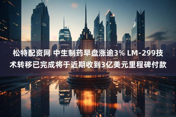 松特配资网 中生制药早盘涨逾3% LM-299技术转移已完成将于近期收到3亿美元里程碑付款