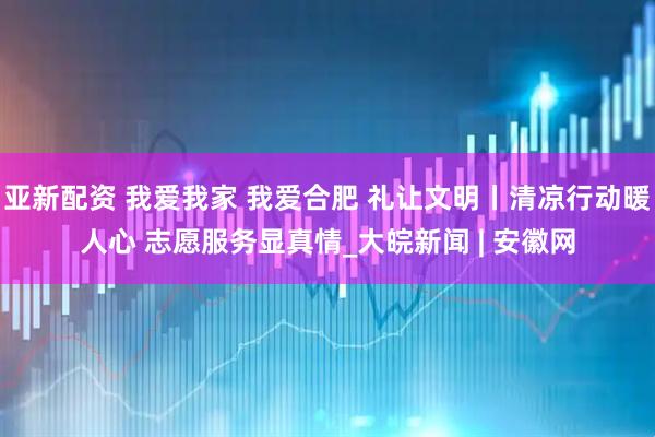 亚新配资 我爱我家 我爱合肥 礼让文明丨清凉行动暖人心 志愿服务显真情_大皖新闻 | 安徽网