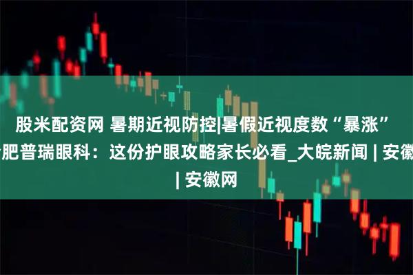 股米配资网 暑期近视防控|暑假近视度数“暴涨”  合肥普瑞眼科：这份护眼攻略家长必看_大皖新闻 | 安徽网