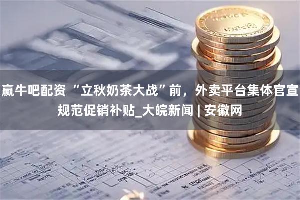 赢牛吧配资 “立秋奶茶大战”前，外卖平台集体官宣规范促销补贴_大皖新闻 | 安徽网