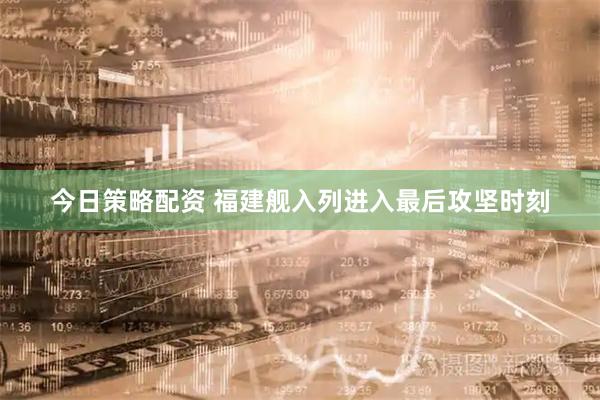 今日策略配资 福建舰入列进入最后攻坚时刻