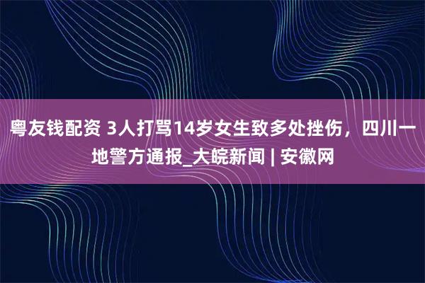 粤友钱配资 3人打骂14岁女生致多处挫伤，四川一地警方通报_大皖新闻 | 安徽网
