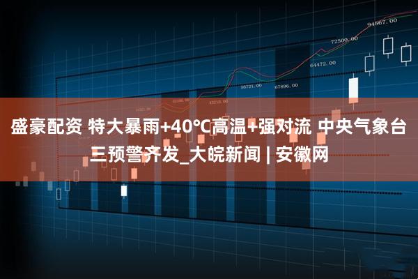 盛豪配资 特大暴雨+40℃高温+强对流 中央气象台三预警齐发_大皖新闻 | 安徽网
