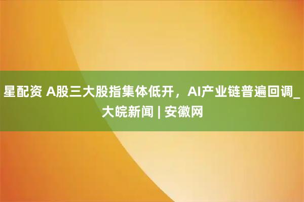 星配资 A股三大股指集体低开，AI产业链普遍回调_大皖新闻 | 安徽网