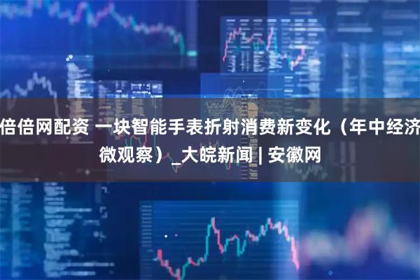 倍倍网配资 一块智能手表折射消费新变化（年中经济微观察）_大皖新闻 | 安徽网