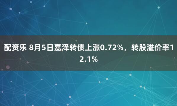 配资乐 8月5日嘉泽转债上涨0.72%，转股溢价率12.1%