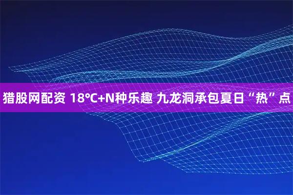 猎股网配资 18℃+N种乐趣 九龙洞承包夏日“热”点