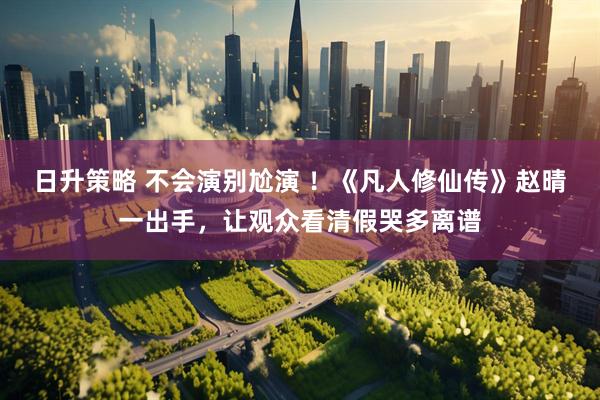 日升策略 不会演别尬演 ！《凡人修仙传》赵晴一出手，让观众看清假哭多离谱