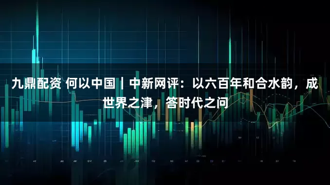 九鼎配资 何以中国｜中新网评：以六百年和合水韵，成世界之津，答时代之问
