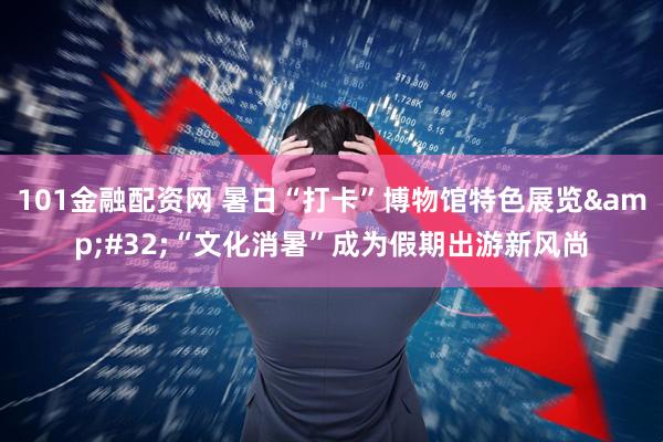 101金融配资网 暑日“打卡”博物馆特色展览&#32;“文化消暑”成为假期出游新风尚