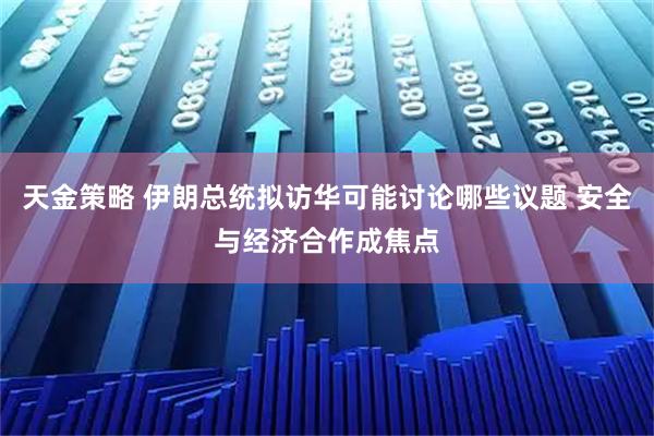 天金策略 伊朗总统拟访华可能讨论哪些议题 安全与经济合作成焦点