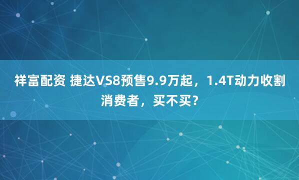 祥富配资 捷达VS8预售9.9万起，1.4T动力收割消费者，买不买？