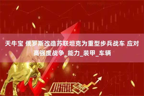 天牛宝 俄罗斯改造苏联坦克为重型步兵战车 应对高强度战争_能力_装甲_车辆