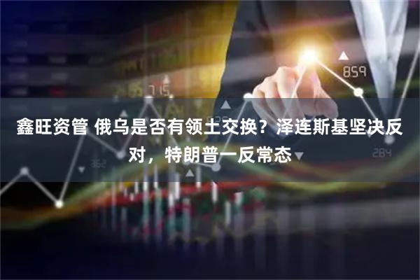 鑫旺资管 俄乌是否有领土交换？泽连斯基坚决反对，特朗普一反常态