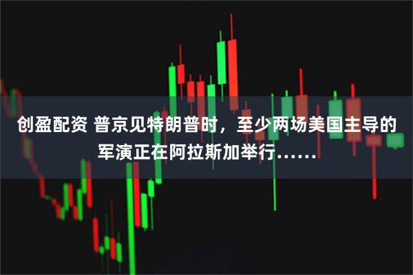 创盈配资 普京见特朗普时，至少两场美国主导的军演正在阿拉斯加举行……