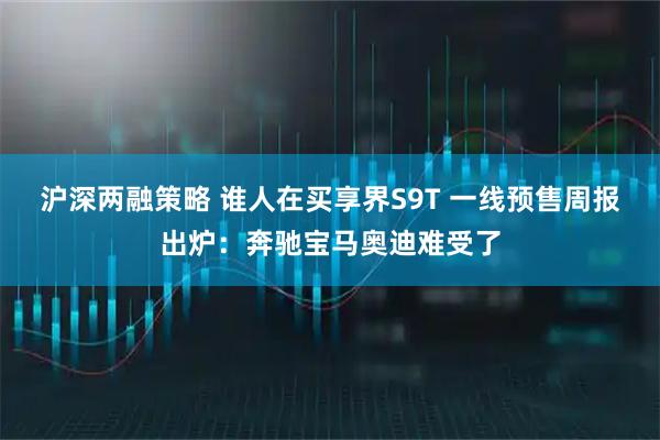 沪深两融策略 谁人在买享界S9T 一线预售周报出炉：奔驰宝马奥迪难受了
