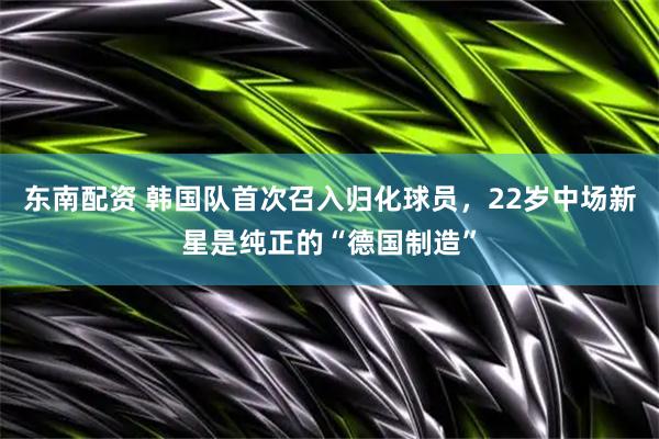 东南配资 韩国队首次召入归化球员，22岁中场新星是纯正的“德国制造”