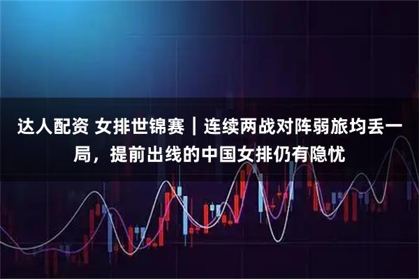 达人配资 女排世锦赛︱连续两战对阵弱旅均丢一局，提前出线的中国女排仍有隐忧