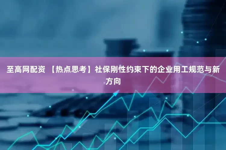 至高网配资 【热点思考】社保刚性约束下的企业用工规范与新方向