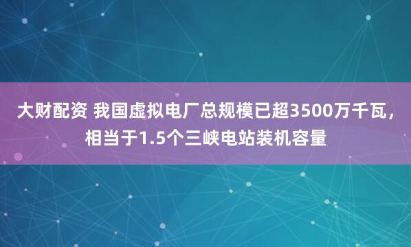 大财配资 我国虚拟电厂总规模已超3500万千瓦，相当于1.5个三峡电站装机容量