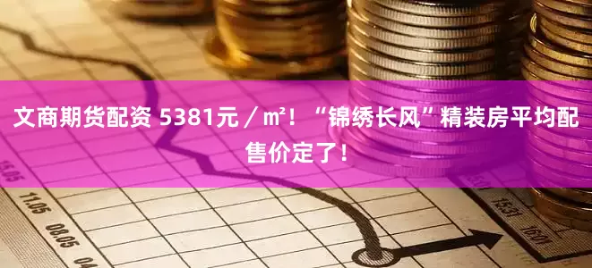 文商期货配资 5381元／㎡！“锦绣长风”精装房平均配售价定了！
