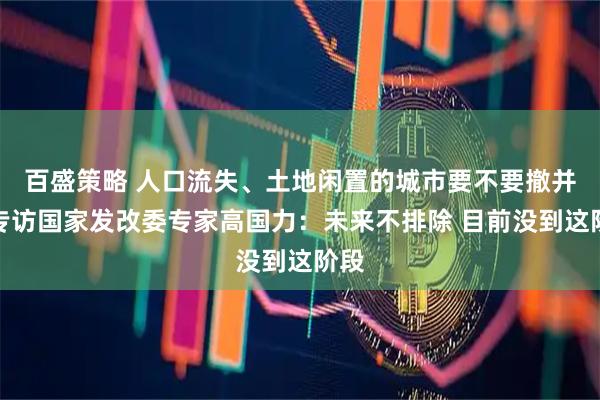 百盛策略 人口流失、土地闲置的城市要不要撤并？专访国家发改委专家高国力：未来不排除 目前没到这阶段