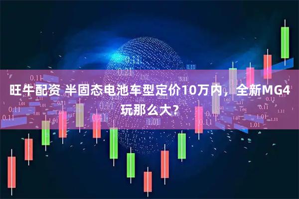 旺牛配资 半固态电池车型定价10万内，全新MG4玩那么大？