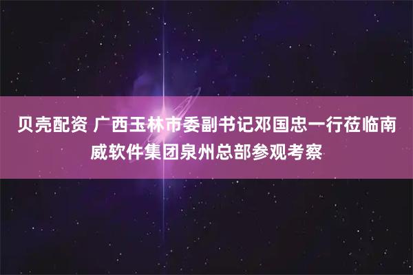 贝壳配资 广西玉林市委副书记邓国忠一行莅临南威软件集团泉州总部参观考察