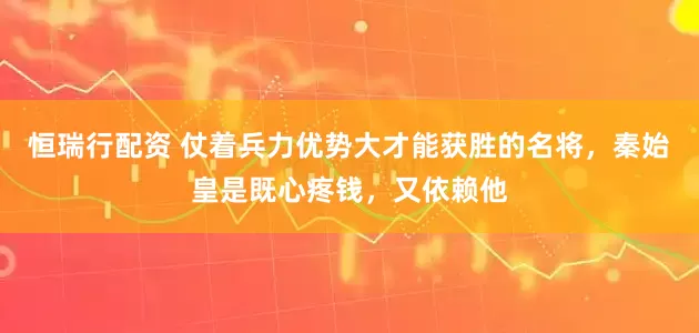 恒瑞行配资 仗着兵力优势大才能获胜的名将，秦始皇是既心疼钱，又依赖他