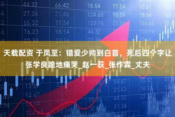 天载配资 于凤至：错爱少帅到白首，死后四个字让张学良跪地痛哭_赵一荻_张作霖_丈夫