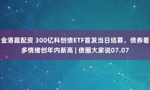 金港赢配资 300亿科创债ETF首发当日结募,债券看多情绪创年内新高 | 债圈大家说07.07