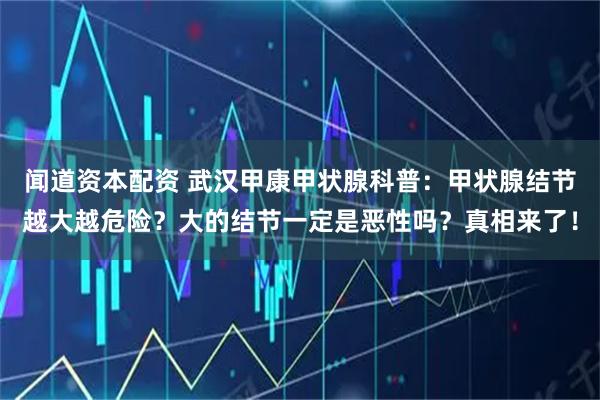 闻道资本配资 武汉甲康甲状腺科普：甲状腺结节越大越危险？大的结节一定是恶性吗？真相来了！