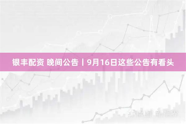 银丰配资 晚间公告丨9月16日这些公告有看头