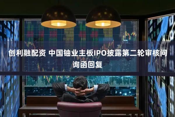 创利融配资 中国铀业主板IPO披露第二轮审核问询函回复