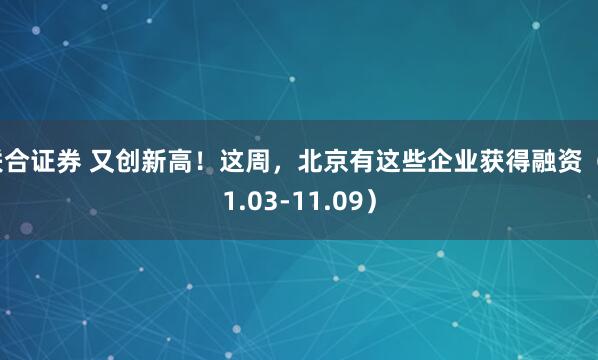 联合证券 又创新高！这周，北京有这些企业获得融资（11.03-11.09）