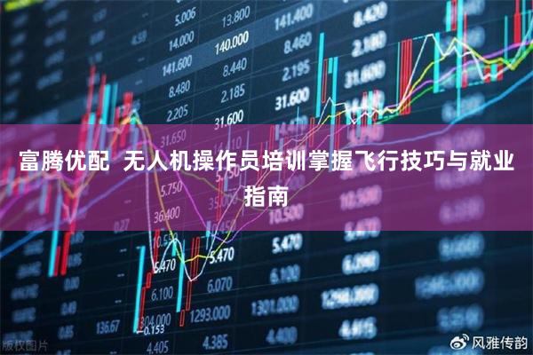 富腾优配  无人机操作员培训掌握飞行技巧与就业指南