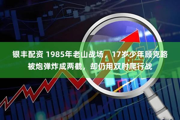 银丰配资 1985年老山战场,17岁少年顾克路被炮弹炸成两截,却仍用双肘爬行战