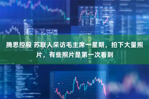 腾思控股 苏联人采访毛主席一星期，拍下大量照片，有些照片是第一次看到